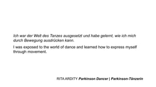 Ich war der Welt des Tanzes ausgesetzt und habe gelernt, wie ich mich
durch Bewegung ausdrücken kann.
I was exposed to the world of dance and learned how to express myself
through movement.
RITA ARDITY Parkinson Dancer | Parkinson-Tänzerin
 