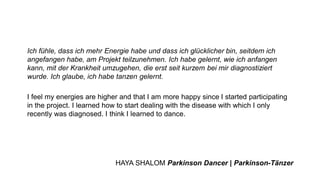 Ich fühle, dass ich mehr Energie habe und dass ich glücklicher bin, seitdem ich
angefangen habe, am Projekt teilzunehmen. Ich habe gelernt, wie ich anfangen
kann, mit der Krankheit umzugehen, die erst seit kurzem bei mir diagnostiziert
wurde. Ich glaube, ich habe tanzen gelernt.
I feel my energies are higher and that I am more happy since I started participating
in the project. I learned how to start dealing with the disease with which I only
recently was diagnosed. I think I learned to dance.
HAYA SHALOM Parkinson Dancer | Parkinson-Tänzer
 
