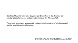 Das Projekt war für mich eine Odyssee der Erkundung in die Bereiche der
künstlerischen Forschung und der Ästhetisierung der Wissenschaft.
The project for me was an explorative odysee into the realms of artistic research
and the aestheticization of science.
DOMINIK WELKE Scientist | Wissenschaftler
 