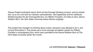Dieses Projekt veränderte meine Sicht auf das Konzept Einklang (unison), weil es erlaubt
war, es zu tun und nicht nur darüber nachzudenken. Die Ergebnisse sind ein stärkeres
Notationssystem für die Choreografie Duo von William Forsythe. Ich habe es dem „Dance
Notation Buro“ der Ohio State University diesen Monat vorgelegt...
This project has changed my thinking about unison, because I was allowed to do it, and
not just think about it. The results are a much stronger annotation system for William
Forsythe`s choreography Duo, which was submitted to the Dance Notation Buro at The
Ohio State University earlier this month..
LIZ WATERHOUSE Dancer | Tänzerin
 