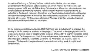 In meiner Erfahrung in Störung/Hafraa, Hatte ich das Gefühl, dass es einen
gegenseitigen Wunsch gab, Lebensqualität für alle im Projekt zu verbessern. Der
Ausgangspunkt dafür war die Erkrankung (dis-ease)von Menschen, dessen Leben von
einer kognitiven Erkrankung namens Parkinson‘sche Krankheit verändert wird, zu
erleichtern. Austausch zwischen Disziplinen und Persönlichkeiten legte die Habituation
von Lebensstrategien frei: Künstler vs. Wissenschaftler, Deutsche vs. Amerikaner, vs.
Israelis, alt vs. jung. Wir fingen an, alternative Wege zu erdenken um Arbeitsweisen,
Gedanken und Körperlichkeit zu verbinden.
In my experience in Störung/Hafraa, I felt that there was a mutual wish to improve the
quality of life for everyone involved in the project. The portal, or Ausgangspunkt for this,
was easing the dis-ease of people whose lives are changed by a cognitive disease called
Parkinson’s. Exchange across disciplinary and personal lines revealed the habituation of
life-strategies: artists vs. scientists, Germans vs. Americans vs. Israelis, older vs.
younger. We began to imagine alternative ways of connecting work, thought, and
embodiment.
LIZ WATERHOUSE Dancer | Tänzerin
 