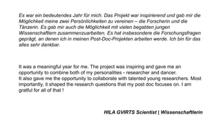 Es war ein bedeutendes Jahr für mich. Das Projekt war inspirierend und gab mir die
Möglichkeit meine zwei Persönlichkeiten zu vereinen – die Forscherin und die
Tänzerin. Es gab mir auch die Möglichkeit mit vielen begabten jungen
Wissenschaftlern zusammenzuarbeiten. Es hat insbesondere die Forschungsfragen
geprägt, an denen ich in meinen Post-Doc-Projekten arbeiten werde. Ich bin für das
alles sehr dankbar.
It was a meaningful year for me. The project was inspiring and gave me an
opportunity to combine both of my personalities - researcher and dancer.
It also gave me the opportunity to collaborate with talented young researchers. Most
importantly, it shaped the research questions that my post doc focuses on. I am
gratful for all of that !
HILA GVIRTS Scientist | Wissenschaftlerin
 