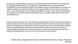 Es gibt eben zweierlei Mitleid. Das eine, das schwachmütige und sentimentale, das eigentlich
nur Ungeduld des Herzens ist, sich möglichst schnell freizumachen von der peinlichen
Ergriffenheit vor einem fremden Unglück, jenes Mitleid, das gar nicht Mit-leiden ist, sondern nur
instinktive Abwehr des fremden Leidens von der eigenen Seele. Und das andere, das einzig
zählt – das unsentimentale, aber schöpferische Mitleid, das weiß, was es will, und entschlossen
ist, geduldig und mitduldend alles durchzustehen bis zum Letzten seiner Kraft und noch über
dies Letzte hinaus.
There are two kinds of pity. One, the weak and sentimental kind, which is really no more than the
heart's impatience to be rid as quickly as possible of the painful emotion aroused by the sight of
another's unhappiness, that pity which is not compassion, but only an instinctive desire to fortify
one's own soul against the sufferings of another; and the other, the only one at counts, the
unsentimental but creative kind, which knows what it is about and is determined to hold out, in
patience and forbearance, to the very limit of its strength and even beyond.
Stefan Zweig: Ungeduld des Herzens (1939)Contributed by Guy Hugler, Production
Manager
 