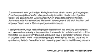 Zusammen mit zwei großartigen Kolleginnen habe ich ein neues, großangelegtes
Forschungsprojekt entworfen, das gleichzeitig in beiden Ländern durchgeführt
wurde. Die gesammelten Daten würden für ein Dissertationsprojekt reichen.
Außerdem habe ich wunderbare Menschen kennengelernt, die mich inspiriert und
angeregt haben, meine Überzeugungen zu überdenken.
I designed a new, huge research project together with two amazing collaborators
and executed completely in two countries. I also collected a database that could be
translated into an entire PhD project, although I have a completely different project
in progress and in mind. I met amazing people who inspired me and drove me to
question my beliefs. Some I hope are becoming good friends and life-long partners.
NIMROD LEVIN Scientist | Wissenschaftler
 