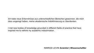 Ich habe neue Erkenntnisse aus unterschiedlichen Bereichen gewonnen, die mich
dazu angeregt haben, meine akademische Indoktrinierung zu überdenken.
I met new bodies of knowledge grounded in different fields of practice that have
inspired me to rethink my academic indoctrination.
NIMROD LEVIN Scientist | Wissenschaftler
 