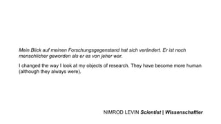 Mein Blick auf meinen Forschungsgegenstand hat sich verändert. Er ist noch
menschlicher geworden als er es von jeher war.
I changed the way I look at my objects of research. They have become more human
(although they always were).
NIMROD LEVIN Scientist | Wissenschaftler
 