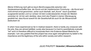 Meiner Erfahrung nach gibt es kaum Berührungspunkte zwischen den
Geisteswissenschaften bzw. der Kunst und der medizinischen Forschung – die Kunst wird
nicht einmal ernst genommen, sicher auch deshalb, weil „Kunst“ kaum quantitativ
ausgewertet werden und nur schwer mit dem evidenzbasierten Ansatz der Medizin
vereinbar ist. Ich bin sehr dankbar, dass mich das Projekt in meiner Überzeugung
gestärkt hat, dass Kunst sowohl für die Gesellschaft als auch für die Wissenschaft
bedeutsam ist.
In what I have experienced so far in medical research, there is hardly any crossover with
the arts, they are almost belittled, surely also because it is hard to quantitatively evaluate
"art" and it is therefore difficult to incorporate them into Evidence Based Medicine for
example. I am very grateful that this project has once again strengthened my belief in the
importance and the legitimacy of the arts within society and within research.
JULIE PHILPOTT Scientist | Wissenschaftlerin
 