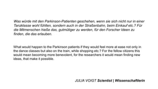 Was würde mit den Parkinson-Patienten geschehen, wenn sie sich nicht nur in einer
Tanzklasse wohl fühlten, sondern auch in der Straßenbahn, beim Einkauf etc.? Für
die Mitmenschen hieße das, gutmütiger zu werden, für den Forscher Ideen zu
finden, die das erlauben.
What would happen to the Parkinson patients if they would feel more at ease not only in
the dance classes but also on the train, while shopping etc.? For the fellow citizens this
would mean becoming more benevolent, for the researchers it would mean finding new
ideas, that make it possible.
JULIA VOIGT Scientist | Wissenschaftlerin
 