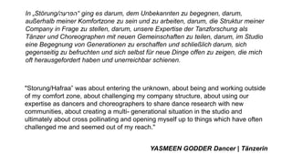 In „Störung/‫“הפרעה‬ ging es darum, dem Unbekannten zu begegnen, darum,
außerhalb meiner Komfortzone zu sein und zu arbeiten, darum, die Struktur meiner
Company in Frage zu stellen, darum, unsere Expertise der Tanzforschung als
Tänzer und Choreographen mit neuen Gemeinschaften zu teilen, darum, im Studio
eine Begegnung von Generationen zu erschaffen und schließlich darum, sich
gegenseitig zu befruchten und sich selbst für neue Dinge offen zu zeigen, die mich
oft herausgefordert haben und unerreichbar schienen.
"Storung/Hafraa” was about entering the unknown, about being and working outside
of my comfort zone, about challenging my company structure, about using our
expertise as dancers and choreographers to share dance research with new
communities, about creating a multi- generational situation in the studio and
ultimately about cross pollinating and opening myself up to things which have often
challenged me and seemed out of my reach."
YASMEEN GODDER Dancer | Tänzerin
 