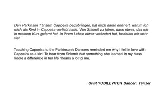 Den Parkinson Tänzern Capoeira beizubringen, hat mich daran erinnert, warum ich
mich als Kind in Capoeira verliebt hatte. Von Shlomit zu hören, dass etwas, das sie
in meinem Kurs gelernt hat, in ihrem Leben etwas verändert hat, bedeutet mir sehr
viel.
Teaching Capoeira to the Parkinson’s Dancers reminded me why I fell in love with
Capoeira as a kid. To hear from Shlomit that something she learned in my class
made a difference in her life means a lot to me.
OFIR YUDILEVITCH Dancer | Tänzer
 