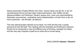 Dieses besondere Projekt öffnete mein Herz, meinen Geist und die Art, in der ich
normalerweise Kunst und das Leben selbst wahrnehme. Das Treffen mit den
Wissenschaftlern und Parkinson Tänzern zwang mich, neue und unterschiedliche
Denkarten anzunehmen, veränderte meine Gewohnheiten und die Form in der ich
mich ausdrücke – Als Künstler, als Mensch
This very special project opened up my heart, my mind and the way I usually
perceive art and life itself. The meeting with the scientists and Parkinson's dancers
forced me to incorporate a new and different way of thinking, changed my habits
and the very way I express myself as an artist and a human being.
SHULI ENOSH Dancer | Tänzerin
 