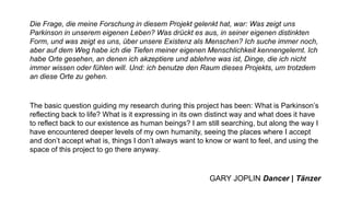Die Frage, die meine Forschung in diesem Projekt gelenkt hat, war: Was zeigt uns
Parkinson in unserem eigenen Leben? Was drückt es aus, in seiner eigenen distinkten
Form, und was zeigt es uns, über unsere Existenz als Menschen? Ich suche immer noch,
aber auf dem Weg habe ich die Tiefen meiner eigenen Menschlichkeit kennengelernt. Ich
habe Orte gesehen, an denen ich akzeptiere und ablehne was ist, Dinge, die ich nicht
immer wissen oder fühlen will. Und: ich benutze den Raum dieses Projekts, um trotzdem
an diese Orte zu gehen.
The basic question guiding my research during this project has been: What is Parkinson’s
reflecting back to life? What is it expressing in its own distinct way and what does it have
to reflect back to our existence as human beings? I am still searching, but along the way I
have encountered deeper levels of my own humanity, seeing the places where I accept
and don’t accept what is, things I don’t always want to know or want to feel, and using the
space of this project to go there anyway.
GARY JOPLIN Dancer | Tänzer
 