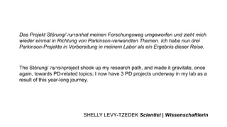 Das Projekt Störung/ ‫הפרעה‬hat meinen Forschungsweg umgeworfen und zieht mich
wieder einmal in Richtung von Parkinson-verwandten Themen. Ich habe nun drei
Parkinson-Projekte in Vorbereitung in meinem Labor als ein Ergebnis dieser Reise.
The Störung/ ‫הפרעה‬project shook up my research path, and made it gravitate, once
again, towards PD-related topics; I now have 3 PD projects underway in my lab as a
result of this year-long journey.
SHELLY LEVY-TZEDEK Scientist | Wissenschaftlerin
 