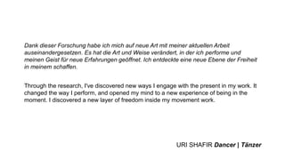 Dank dieser Forschung habe ich mich auf neue Art mit meiner aktuellen Arbeit
auseinandergesetzen. Es hat die Art und Weise verändert, in der ich performe und
meinen Geist für neue Erfahrungen geöffnet. Ich entdeckte eine neue Ebene der Freiheit
in meinem schaffen.
Through the research, I've discovered new ways I engage with the present in my work. It
changed the way I perform, and opened my mind to a new experience of being in the
moment. I discovered a new layer of freedom inside my movement work.
URI SHAFIR Dancer | Tänzer
 