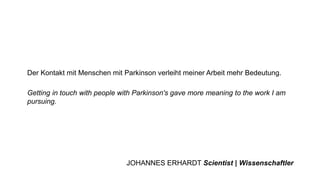 Getting in touch with people with Parkinson's gave more meaning to the work I am
pursuing.
Der Kontakt mit Menschen mit Parkinson verleiht meiner Arbeit mehr Bedeutung.
JOHANNES ERHARDT Scientist | Wissenschaftler
 