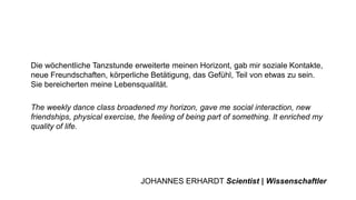 Die wöchentliche Tanzstunde erweiterte meinen Horizont, gab mir soziale Kontakte,
neue Freundschaften, körperliche Betätigung, das Gefühl, Teil von etwas zu sein.
Sie bereicherten meine Lebensqualität.
The weekly dance class broadened my horizon, gave me social interaction, new
friendships, physical exercise, the feeling of being part of something. It enriched my
quality of life.
JOHANNES ERHARDT Scientist | Wissenschaftler
 