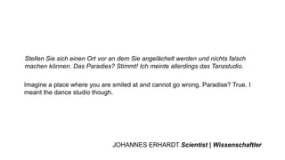 Imagine a place where you are smiled at and cannot go wrong. Paradise? True. I
meant the dance studio though.
Stellen Sie sich einen Ort vor an dem Sie angelächelt werden und nichts falsch
machen können. Das Paradies? Stimmt! Ich meinte allerdings das Tanzstudio.
JOHANNES ERHARDT Scientist | Wissenschaftler
 