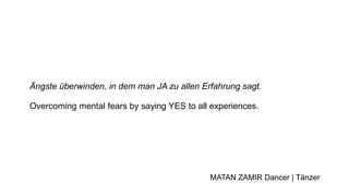 Ängste überwinden, in dem man JA zu allen Erfahrung sagt.
Overcoming mental fears by saying YES to all experiences.
MATAN ZAMIR Dancer | Tänzer
 