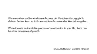 Wenn es einen unüberwindbaren Prozess der Verschlechterung gibt in
deinem Leben, kann es trotzdem andere Prozesse des Wachstuns geben.
When there is an inevitable process of deterioration in your life, there can
be other processes of growth.
SIGAL BERGMAN Dancer | Tänzerin
 