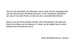 Tanz ist eine Kunstform des Moments und im Jetzt sind die Vergangenheit
und die Zukunft einer Krankheit irrelevant. In der Tanzklasse explorieren
wir, wie wir von dem Punkt, an dem wir sind, voranschreiten können.
Dance is an art of the present moment, and in the present, the past and
future of an illness are not relevant. In class, we all explore how to move
forward from the point we are at.
SIGAL BERGMAN Dancer | Tänzerin
 