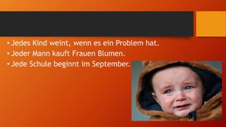 • Jedes Kind weint, wenn es ein Problem hat.
• Jeder Mann kauft Frauen Blumen.
• Jede Schule beginnt im September.
 