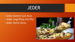 JEDER
• Jeder kommt zum Kurs.
• Jeder mag Pizza mit Pilz.
• Jeder kennt Anna.
 