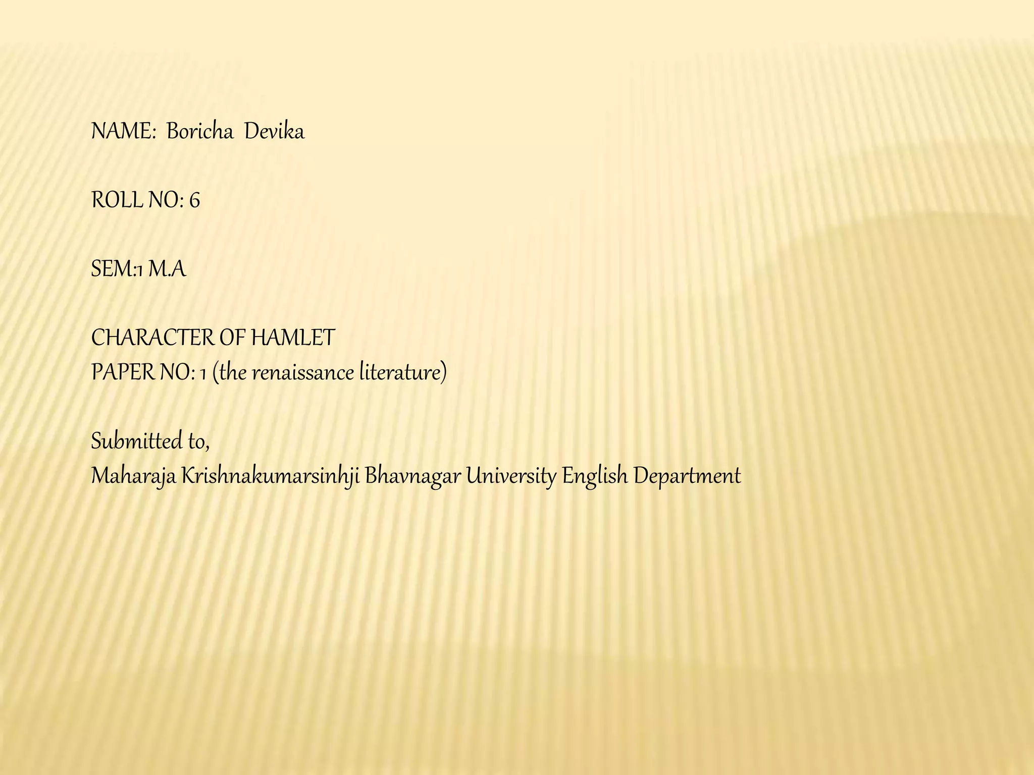 NAME: Boricha Devika
ROLL NO: 6
SEM:1 M.A
CHARACTER OF HAMLET
PAPER NO: 1 (the renaissance literature)
Submitted to,
Maharaja Krishnakumarsinhji Bhavnagar University English Department
 