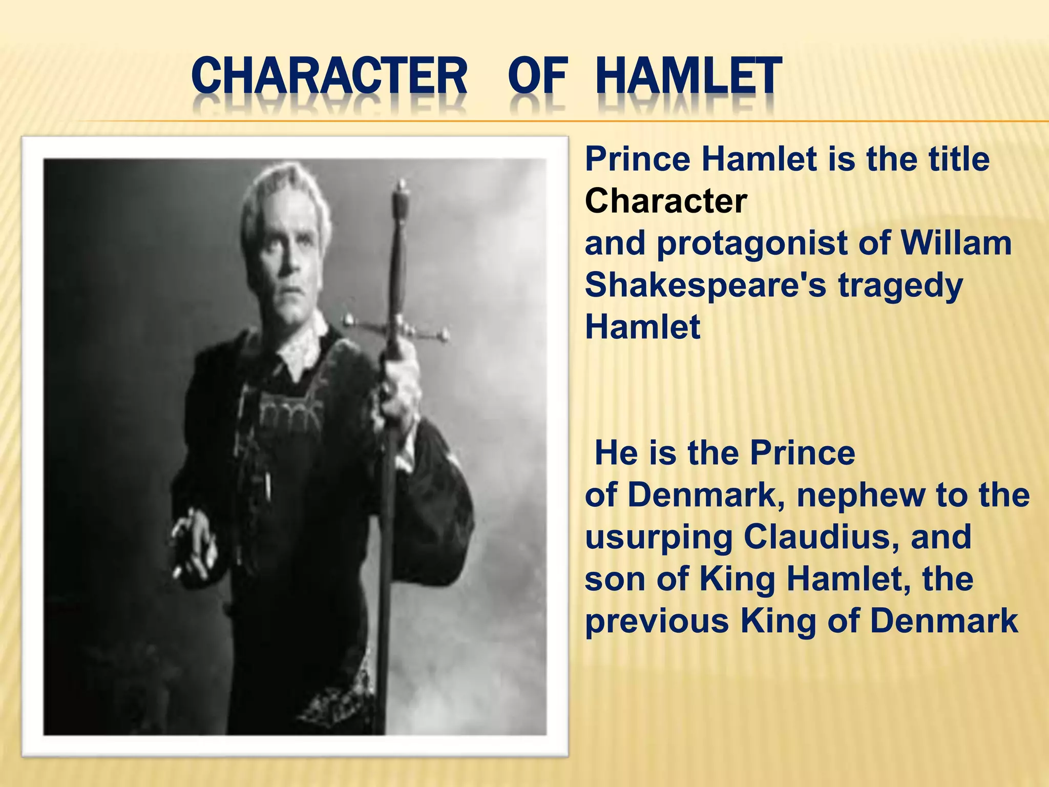 CHARACTER OF HAMLET
Prince Hamlet is the title
Character
and protagonist of Willam
Shakespeare's tragedy
Hamlet
He is the Prince
of Denmark, nephew to the
usurping Claudius, and
son of King Hamlet, the
previous King of Denmark
 