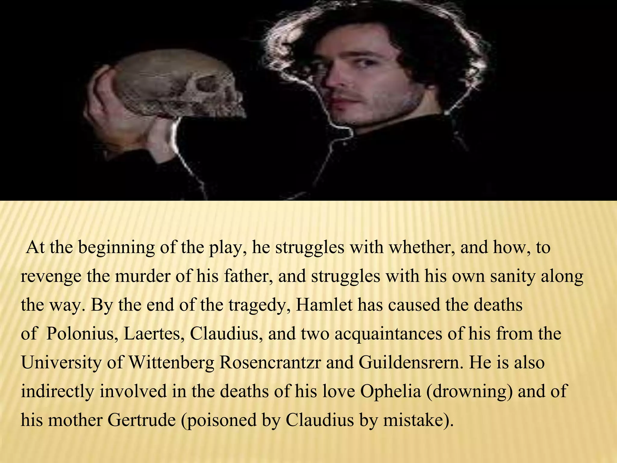 At the beginning of the play, he struggles with whether, and how, to
revenge the murder of his father, and struggles with his own sanity along
the way. By the end of the tragedy, Hamlet has caused the deaths
of Polonius, Laertes, Claudius, and two acquaintances of his from the
University of Wittenberg Rosencrantzr and Guildensrern. He is also
indirectly involved in the deaths of his love Ophelia (drowning) and of
his mother Gertrude (poisoned by Claudius by mistake).
 