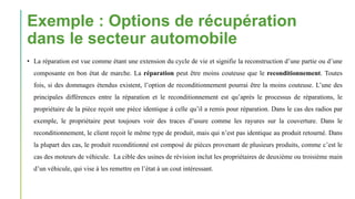 Exemple : Options de récupération
dans le secteur automobile
• La réparation est vue comme étant une extension du cycle de vie et signifie la reconstruction d’une partie ou d’une
composante en bon état de marche. La réparation peut être moins couteuse que le reconditionnement. Toutes
fois, si des dommages étendus existent, l’option de reconditionnement pourrai être la moins couteuse. L’une des
principales différences entre la réparation et le reconditionnement est qu’après le processus de réparations, le
propriétaire de la pièce reçoit une pièce identique à celle qu’il a remis pour réparation. Dans le cas des radios par
exemple, le propriétaire peut toujours voir des traces d’usure comme les rayures sur la couverture. Dans le
reconditionnement, le client reçoit le même type de produit, mais qui n’est pas identique au produit retourné. Dans
la plupart des cas, le produit reconditionné est composé de pièces provenant de plusieurs produits, comme c’est le
cas des moteurs de véhicule. La cible des usines de révision inclut les propriétaires de deuxième ou troisième main
d’un véhicule, qui vise à les remettre en l’état à un cout intéressant.
 