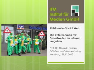 IFM
Institut für
Medien GmbH

Shitstorm im Social Web:

Wie Unternehmen mit
Protestwellen im Internet
umgehen

Prof. Dr. Gerald Lembke
GO! German Online Marketing
Hamburg, 21.11.2012
 