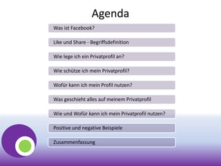 Agenda
Was ist Facebook?
Like und Share - Begriffsdefinition
Wie lege ich ein Privatprofil an?
Wie schütze ich mein Privatprofil?
Wofür kann ich mein Profil nutzen?
Was geschieht alles auf meinem Privatprofil
Wie und Wofür kann ich mein Privatprofil nutzen?
Positive und negative Beispiele
Zusammenfassung
 