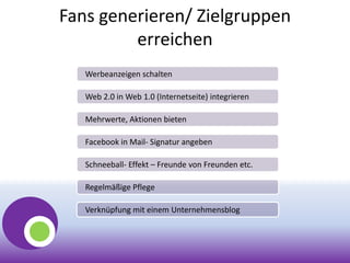 Fans generieren/ Zielgruppen
erreichen
Werbeanzeigen schalten
Web 2.0 in Web 1.0 (Internetseite) integrieren
Mehrwerte, Aktionen bieten
Facebook in Mail- Signatur angeben
Schneeball- Effekt – Freunde von Freunden etc.
Regelmäßige Pflege
Verknüpfung mit einem Unternehmensblog
 