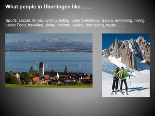 What people in Überlingen like........
Sports, soccer, tennis, cycling, eating, Lake Constance, Sauna, swimming, hiking,
Italian Food, travelling, skiing, internet, sailing, discussing, music .......
 