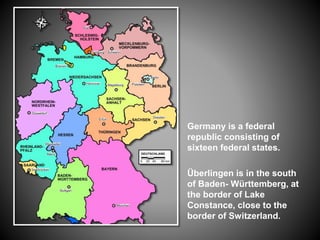 Germany is a federal
republic consisting of
sixteen federal states.
Überlingen is in the south
of Baden- Württemberg, at
the border of Lake
Constance, close to the
border of Switzerland.
 