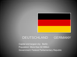 DEUTSCHLAND GERMANY
Capital and largest city: Berlin
Population: More than 82 Million
Government: Federal Parliamentary Republic
 