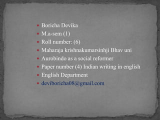  Boricha Devika
 M.a-sem (1)
 Roll number: (6)
 Maharaja krishnakumarsinhji Bhav uni
 Aurobindo as a social reformer
 Paper number (4) Indian writing in english
 English Department
 deviboricha08@gmail.com
 