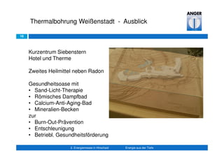 16
Thermalbohrung Weißenstadt - Ausblick
2. Energiemesse in Hirschaid Energie aus der Tiefe
Kurzentrum Siebenstern
Hotel und Therme
Zweites Heilmittel neben Radon
Gesundheitsoase mit
• Sand-Licht-Therapie
• Römisches Dampfbad
• Calcium-Anti-Aging-Bad
• Mineralien-Becken
zur
• Burn-Out-Prävention
• Entschleunigung
• Betriebl. Gesundheitsförderung
 