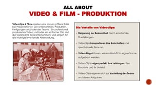 Videoclips & Filme spielen eine immer größere Rolle
bei Präsentationen von Unternehmen, Produkten,
Fertigungen und/oder des Teams. Ein professionell
produziertes Video und/oder ein einfacher Clip sind
die Visitenkarte Ihres Unternehmens und sorgen für
die wichtige emotionale Alleinstellung.
Die Vorteile von Videoclips:
 Steigerung der Bekanntheit durch emotionale
Darstellungen.
 Videoclips transportieren Ihre Botschaften und
sprechen alle Sinne an.
 Video-Blogs können, wie ein Web-TV in eigner Sache,
aufgebaut werden.
 Video-Clips zeigen perfekt Ihre Leistungen, Ihre
Produkte und Ihr Umfeld.
 Video-Clips eigenen sich zur Vorstellung des Teams
und deren Aufgaben.
ALL ABOUT
VIDEO & FILM - PRODUKTION
 