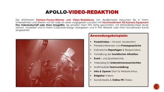 Die erfahrenen Kamera-Frauen/Männer und Video-Redakteure von Apollomedia besuchen Sie in ihrem
Unternehmen und drehen vor Ort oder an einer vorgegeben Location mit hochmodernem HD-Kamera Equipment
ihre Videobotschaft oder ihren Imagefilm. Sie erhalten ihren Film fertig geschnitten, mit AKM(GEMA)-freier Musik
vertont, moderiert und in ihrem Corporate-Design übergeben und in ihre Website oder ihren Socialmedia Kanal
eingebettet.
VIDEO-REDAKTION
Anwendungsbeispiele:
 Produktvideo – mit prof. Moderation
 Pressekonferenzen und Pressegespräche
 Kulinarische Reportagen & Rezeptvideos
 Vorstellung der touristischen Attraktion
 Event – und Sportberichte
 Videoblog für Unternehmensnachrichten
 Multimediale Teamvorstellung
 Intro & Opener Start für Website-Intros
 Ratgeber-Videos
 Social-Media & Online-PR-Videos
 