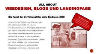 Die Kunst der Verführung! Der erste Eindruck zählt!
ALL ABOUT
WEBDESIGN, BLOGS UND LANDINGPAGE
Ansprechende Websites, Landinpages oder
Microsites haben nichts mit „teurem
Voodoozauber“ zu tun. Wichtig ist, dass der User
gut, schnell und übersichtlich die Botschaften
und Inhalte vermittelt bekommt. Auch die
emotionale Schiene, in Form von Bildern,
Slideshows, Videos nimmt einen hohen Stellwert
ein. Damit wird klar, dass professionelles
Contentmarketing und professionelles
Webdesign untrennbar verbunden sind!
 