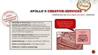  Webdesign & Entwicklung & Programmierung
 Gestaltung & Menüführung: Angefangen bei der
graphischen Konzeption und der Content-Entwicklung,
umfasst das Angebot auch die Begleitung beim Prozess
einer erfolgreichen Suchmaschinen-Optimierung (SEO)
bis zur technischen Begleitung.
 Content-Management-Systeme: Über ein CMS können
Inhalte einer Website ohne Programmier-Kenntnisse
einfach und schnell bearbeitet werden.
 Implementierung von Videos, Socialmedia, Slideshows
 Einbau von Tracking-Tools wie Google-Analytics
 Plattformen, Portale & Landing-Pages
CREATIVE-SERVICES
„APOLLOMEDIA „NICE-PRICE“
Eine wichtige Information:
Statische Websites ohne
Responsive-Design sind
lahm & megaout!
 