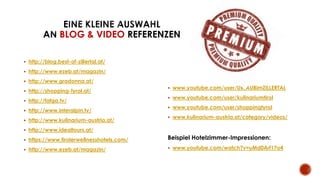  http://blog.best-of-zillertal.at/
 http://www.ezeb.at/magazin/
 http://www.gradonna.at/
 http://shopping-tyrol.at/
 http://fafga.tv/
 http://www.interalpin.tv/
 http://www.kulinarium-austria.at/
 http://www.idealtours.at/
 https://www.tirolerwellnesshotels.com/
 http://www.ezeb.at/magazin/
 www.youtube.com/user/URLAUBimZILLERTAL
 www.youtube.com/user/kulinariumtirol
 www.youtube.com/user/shoppingtyrol
 www.kulinarium-austria.at/category/videos/
Beispiel Hotelzimmer-Impressionen:
 www.youtube.com/watch?v=uMd0Arf17o4
BLOG & VIDEO REFERENZEN
 
