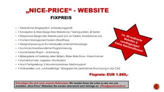  • Persönliches Erstgespräch, Anforderungsprofil
 • Konzeption & Web-Design Ihrer Website bis 7 Menüpunkten, 40 Seiten
 • Responsive-Design (die Website passt sich an Tablets, Smartphones an)
 • Content Management System (WordPress)
 • Designanpassung an Ihr individuelles Unternehmensdesign
 • Suchmaschinenfreundliche Programmierung
 • Social Media Plug-In – Anbindung
 • Bildergalerie mit beliebig vielen Bildern, Bilder-Slide-Show, Videochannel
 • Kontaktformular, Lageplan, Routenplan
 • Nach Fertigstellung: 5 Monate kostenloser Telefonsupport
 • Onlinestellen und „schlüsselfertige“ Übergabe inkl. persönlicher Einschulung in das CMS
Fixpreis: EUR 1.860,-
„NICE-PRICE“ - WEBSITE
FIXPREIS
Erkundigen Sie sich nach unseren Referenzen. Wir senden Ihnen die Links zu den von uns
erstellten „Nice-Price“-Websites! Sie werden überrascht sein! Anfrage an: office@apollomedia.at
 
