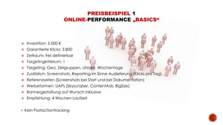 PREISBEISPIEL 1
ONLINE-PERFORMANCE „BASICS“
 Investition: 5.000 €
 Garantierte Klicks: 3.800
 Zeitraum: frei definierbar
 Targetingkriterium: 1
 Targeting: Geo, Zielgruppen, Uhrzeit, Wochentage
 Zusätzlich: Screenshots, Reporting im Sinne Auslieferung (Klicks pro Tag),
 Referenzseiten (Screenshots bei Start und bei Dokumentation)
 Werbeformen: UAPs (Skyscraber, ContentAds, BigSize)
 Bannergestaltung auf Wunsch inklusive
 Empfehlung: 4 Wochen Laufzeit
 Kein Postactiontracking
 