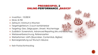  Investition : 10.000 €
 Klicks: 8.700
 Zeitraum: minimum 6 Wochen
 Targetingkriterium: 2 auch kombinierbar
 Targeting: Geo, Zielgruppen, Uhrzeit, Wochentage
 Zusätzlich: Screenshots, Advanced Reporting (AIs und Klicks/Tag),
 Werbewertberechnung, Referenzseiten
 Werbeformen: UAPs (Skyscraber, ContentAds, BigSize)
 Bannergestaltung auf Wunsch inklusive
 Kein Postactiontracking
PREISBEISPIEL 2
ONLINE-PERFORMANCE „BASICS“
 