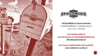 APOLLOMEDIA & Friends GesmbH
A-6020 INNSBRUCK | Grabenweg 72
+43 | 512 | 34 24 28
www.apollomedia.at
www.facebook.com/ApolloMediaNetzwerk
office@apollomedia.at
Zum neuen redaktionellen Genussportal:
www.kulinarium-austria.at
 