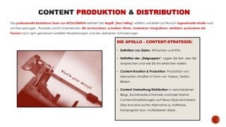 PRODUKTION DISTRIBUTION
Das professionelle Redaktions-Team von APOLLOMEDIA definiert den Begriff „Story-Telling“ wörtlich und liefert auf Wunsch tagesaktuelle Inhalte rund
um Ihre Leistungen , Produkte und Ihr Unternehmen. Wir recherchieren, schreiben, filmen, moderieren, fotografieren, bebildern, produzieren die
Themen nach dem gemeinsam erstellten Redaktionsplan und den definierten Anforderungen
DIE APOLLO - CONTENT-STRATEGIE:
 Definition von Zielen, Wünschen und KPIs
 Definition der „Zielgruppen“: Legen Sie fest, wen Sie
ansprechen und wie Sie ihn erreichen wollen.
 Content-Kreation & Produktion: Produktion von
relevanten Inhalten in Form von Videos, Texten,
Bildern
 Content Verbreitung/Distribution in verschiedenen
Blogs, Socialmedia-Channels und/oder Native-
Content-Empfehlungen auf News-/Special-Interest-
Sites sind eine echte Alternative zu AdWords-
Kampagnen bzw. multiplizieren diese.
 