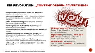  Intelligente Verknüpfung von Content und Werbung für
deutlich höhere Performance
 Faktenbasiertes Targeting – keine Predictions/“Prognosen“
sondern echte Zielgruppenansprache mittels Content
Targeting
 Aktive Bedarfsentwicklung durch relevante Themen zu
Beginn des Kaufentscheidung
 Volumengesteuerte Multi-Publisher-Auslieferung von
exklusiven Contentumfeldern!
 Ihr Themenspezial auf den reichweiten-stärksten Medien des
Landes
 Content Feedback schon während der Laufzeit! Wofür
interessiert sich Ihre Zielgruppe wirklich? Welche Themen
haben Relevanz?
 Konstante Analyse, Monitoring und Optimierung der
Contentumfelder & Werbemittel für maximale Performance
 Aktiver Aufbau von qualifizierten Userdaten während der
Kampagne
DIE REVOLUTION: „CONTENT-DRIVEN-ADVERTISING“
• Klickraten von 4 bis 7% sind bei Content
Driven Advertising nicht die Ausnahme,
sondern die Regel.
• Engagement (Interaktions-)-Raten bis zu
35% können mit Hilfe von interaktiven
Werbeformaten erzielt werden.
 Bounce-Rates: Wir erzielen mit
durchschnittlich unter 35% die niedrigsten
Absprungraten.
 patentierte Weltneuheit! (pat.62/004,428) von „Content-Garden GesmbH“/Wien
 