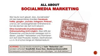 ALL ABOUT
SOCIALMEDIA MARKETING
Wer heute noch glaubt, dass „Socialmedia“
mit den bekanntesten Kanälen Facebook,
Twitter, google+, youTube, Instagram, Pinterest ,
und Co. ein vorübergehender Onlinetrend ist,
hat die Zeichen der Zeit nicht erkannt.
Ohne Socialmedia ist professionelles
Onlinemarketing nicht möglich. Über 65% der
Österreicher und Deutschen bewegen sich in
diesen „sozialen“ Netzwerken und informieren
sich dort über Produkte, Marken, Destinationen
u.v.m. Es ist schon lange ein Werbemedium!
ACHTUNG: Social-Media-Marketing ist kein “Nebenbei-Job”,
sondern erfordert Kreativität, Know-How, Medienprofessionalität,
Konsequenz und Kontinuität sowie ein ständiges “am Ball bleiben”.
 